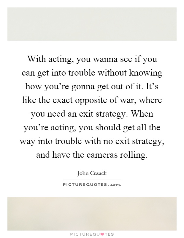 With acting, you wanna see if you can get into trouble without knowing how you're gonna get out of it. It's like the exact opposite of war, where you need an exit strategy. When you're acting, you should get all the way into trouble with no exit strategy, and have the cameras rolling Picture Quote #1