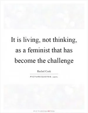 It is living, not thinking, as a feminist that has become the challenge Picture Quote #1