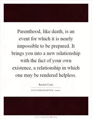Parenthood, like death, is an event for which it is nearly impossible to be prepared. It brings you into a new relationship with the fact of your own existence, a relationship in which one may be rendered helpless Picture Quote #1