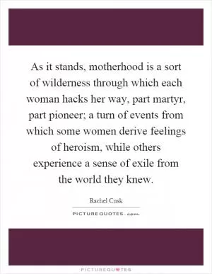 As it stands, motherhood is a sort of wilderness through which each woman hacks her way, part martyr, part pioneer; a turn of events from which some women derive feelings of heroism, while others experience a sense of exile from the world they knew Picture Quote #1