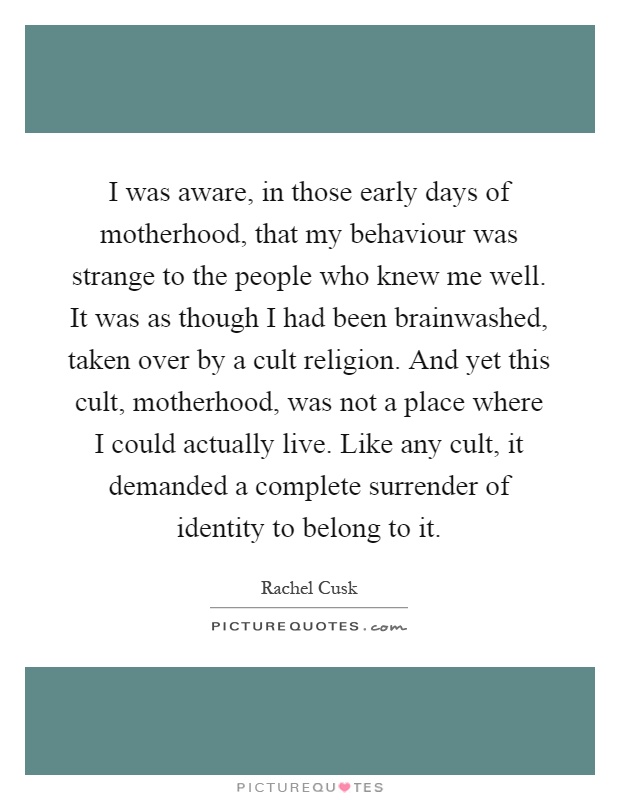 I was aware, in those early days of motherhood, that my behaviour was strange to the people who knew me well. It was as though I had been brainwashed, taken over by a cult religion. And yet this cult, motherhood, was not a place where I could actually live. Like any cult, it demanded a complete surrender of identity to belong to it Picture Quote #1