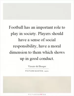 Football has an important role to play in society. Players should have a sense of social responsibility, have a moral dimension to them which shows up in good conduct Picture Quote #1