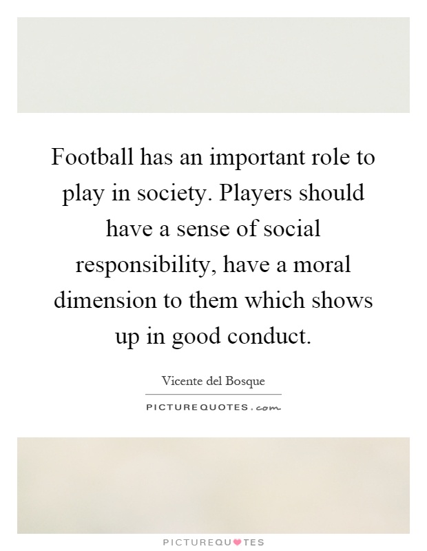Football has an important role to play in society. Players should have a sense of social responsibility, have a moral dimension to them which shows up in good conduct Picture Quote #1