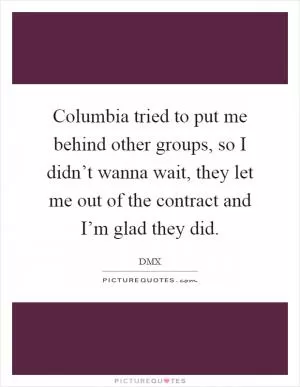 Columbia tried to put me behind other groups, so I didn’t wanna wait, they let me out of the contract and I’m glad they did Picture Quote #1