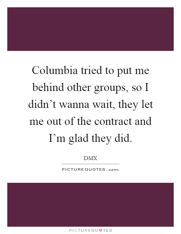 Columbia tried to put me behind other groups, so I didn't wanna wait, they let me out of the contract and I'm glad they did Picture Quote #1