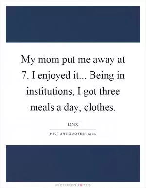My mom put me away at 7. I enjoyed it... Being in institutions, I got three meals a day, clothes Picture Quote #1