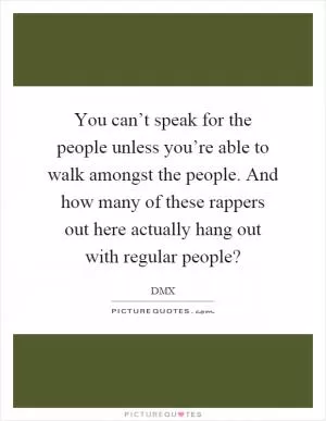 You can’t speak for the people unless you’re able to walk amongst the people. And how many of these rappers out here actually hang out with regular people? Picture Quote #1