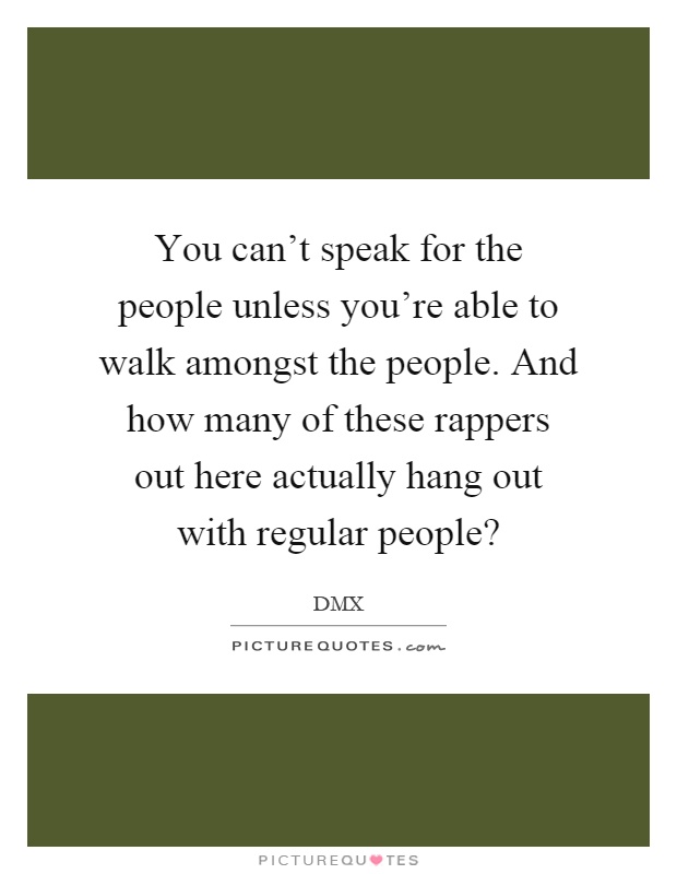 You can't speak for the people unless you're able to walk amongst the people. And how many of these rappers out here actually hang out with regular people? Picture Quote #1