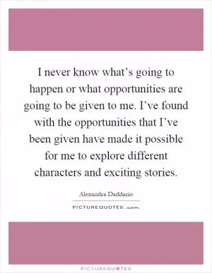 I never know what’s going to happen or what opportunities are going to be given to me. I’ve found with the opportunities that I’ve been given have made it possible for me to explore different characters and exciting stories Picture Quote #1