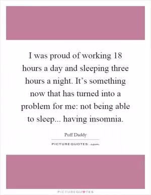 I was proud of working 18 hours a day and sleeping three hours a night. It’s something now that has turned into a problem for me: not being able to sleep... having insomnia Picture Quote #1