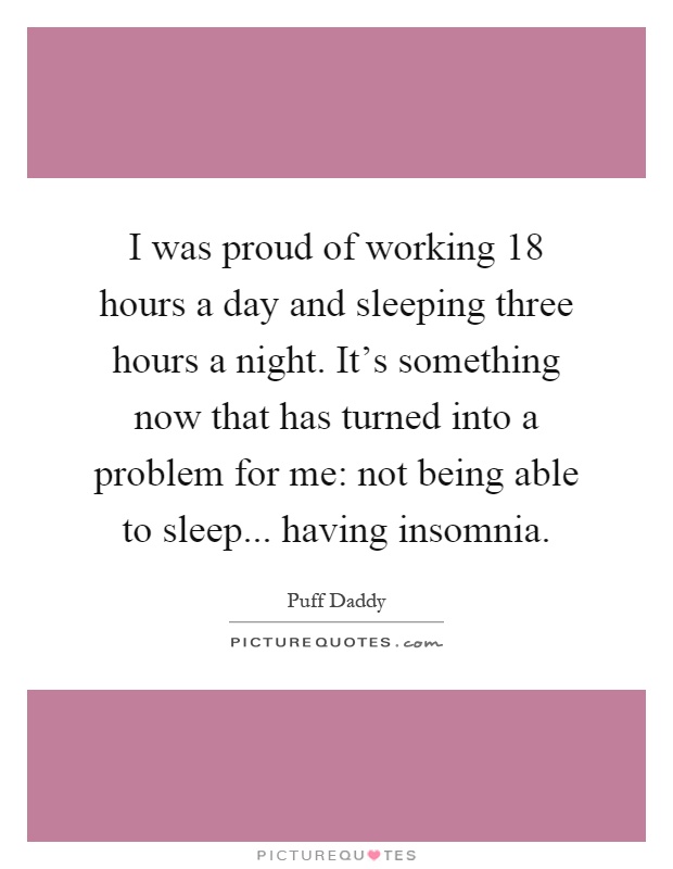 I was proud of working 18 hours a day and sleeping three hours a night. It's something now that has turned into a problem for me: not being able to sleep... having insomnia Picture Quote #1