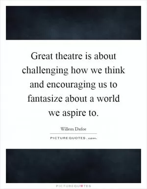 Great theatre is about challenging how we think and encouraging us to fantasize about a world we aspire to Picture Quote #1