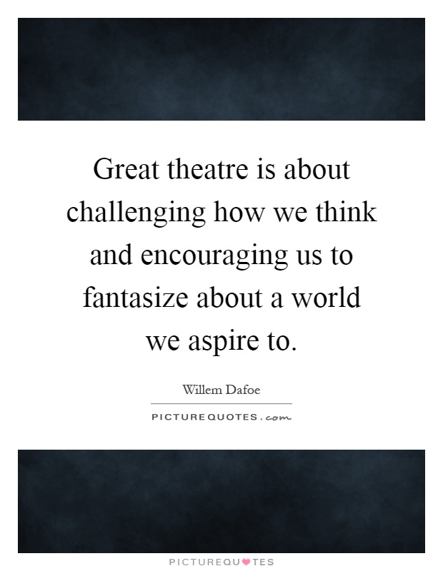 Great theatre is about challenging how we think and encouraging us to fantasize about a world we aspire to Picture Quote #1