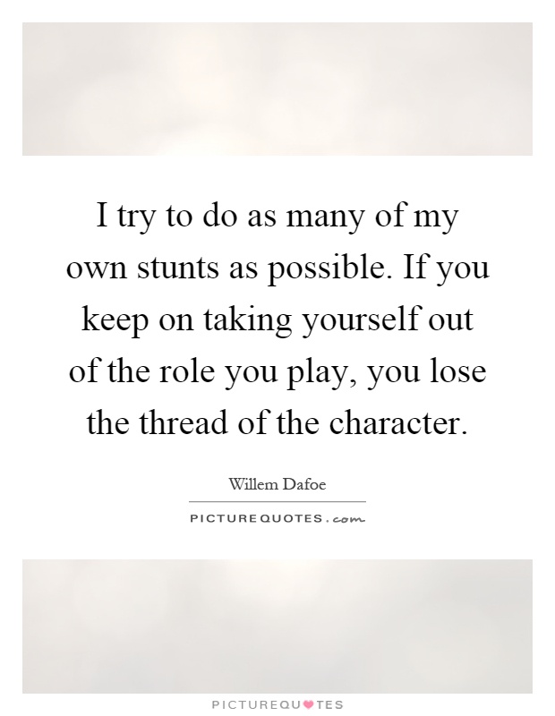 I try to do as many of my own stunts as possible. If you keep on taking yourself out of the role you play, you lose the thread of the character Picture Quote #1