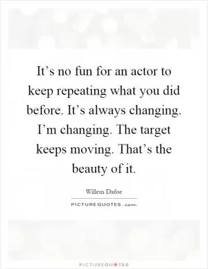 It’s no fun for an actor to keep repeating what you did before. It’s always changing. I’m changing. The target keeps moving. That’s the beauty of it Picture Quote #1