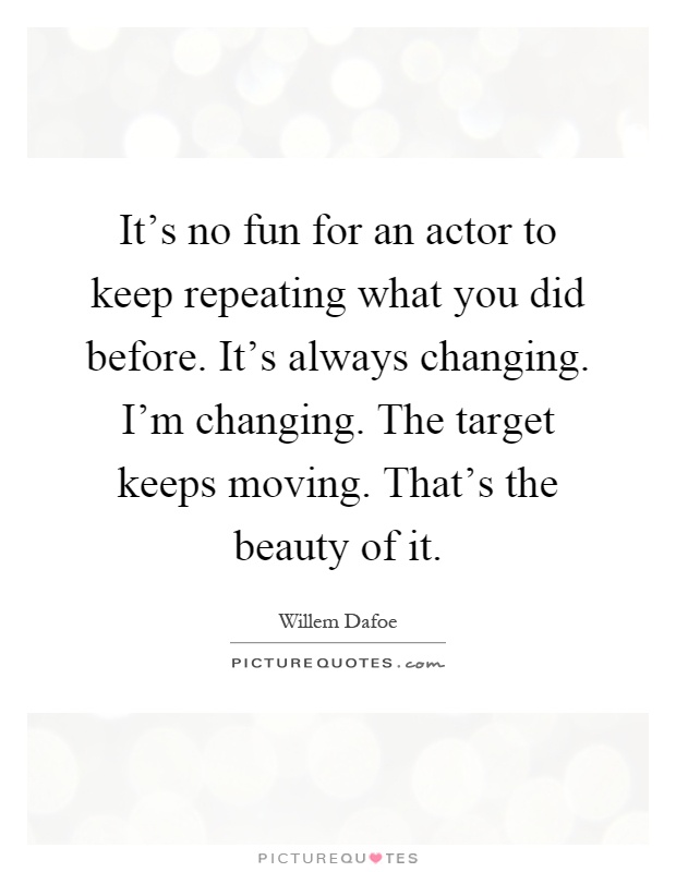 It's no fun for an actor to keep repeating what you did before. It's always changing. I'm changing. The target keeps moving. That's the beauty of it Picture Quote #1