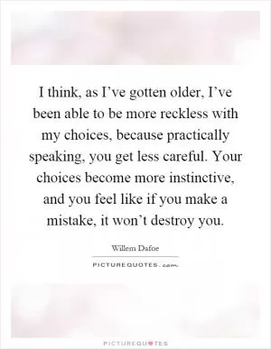 I think, as I’ve gotten older, I’ve been able to be more reckless with my choices, because practically speaking, you get less careful. Your choices become more instinctive, and you feel like if you make a mistake, it won’t destroy you Picture Quote #1