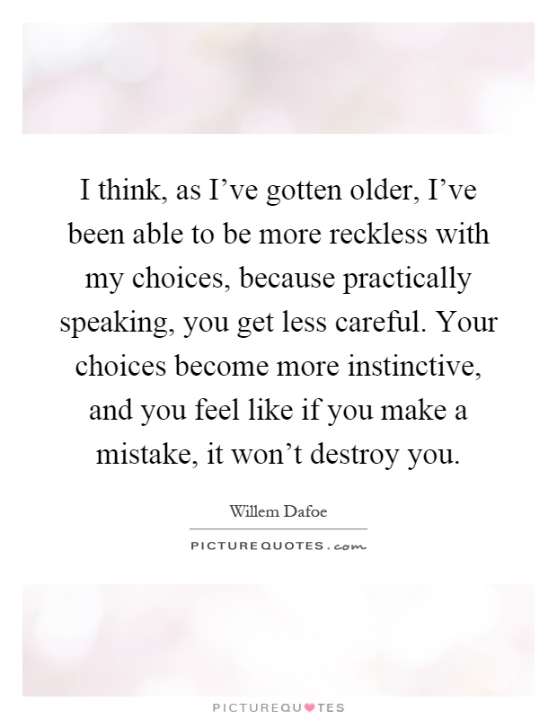 I think, as I've gotten older, I've been able to be more reckless with my choices, because practically speaking, you get less careful. Your choices become more instinctive, and you feel like if you make a mistake, it won't destroy you Picture Quote #1
