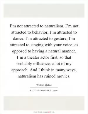 I’m not attracted to naturalism, I’m not attracted to behavior, I’m attracted to dance. I’m attracted to gesture, I’m attracted to singing with your voice, as opposed to having a natural manner. I’m a theater actor first, so that probably influences a lot of my approach. And I think in many ways, naturalism has ruined movies Picture Quote #1
