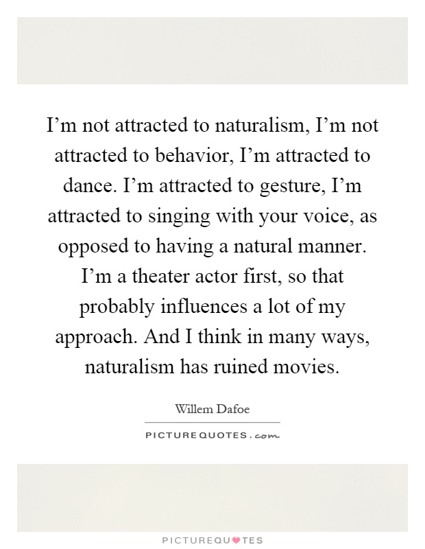 I'm not attracted to naturalism, I'm not attracted to behavior, I'm attracted to dance. I'm attracted to gesture, I'm attracted to singing with your voice, as opposed to having a natural manner. I'm a theater actor first, so that probably influences a lot of my approach. And I think in many ways, naturalism has ruined movies Picture Quote #1