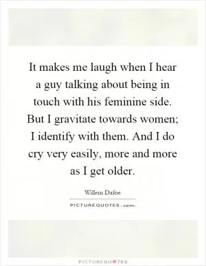 It makes me laugh when I hear a guy talking about being in touch with his feminine side. But I gravitate towards women; I identify with them. And I do cry very easily, more and more as I get older Picture Quote #1