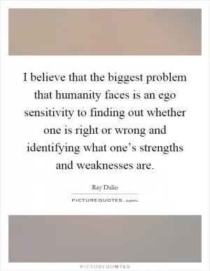 I believe that the biggest problem that humanity faces is an ego sensitivity to finding out whether one is right or wrong and identifying what one’s strengths and weaknesses are Picture Quote #1