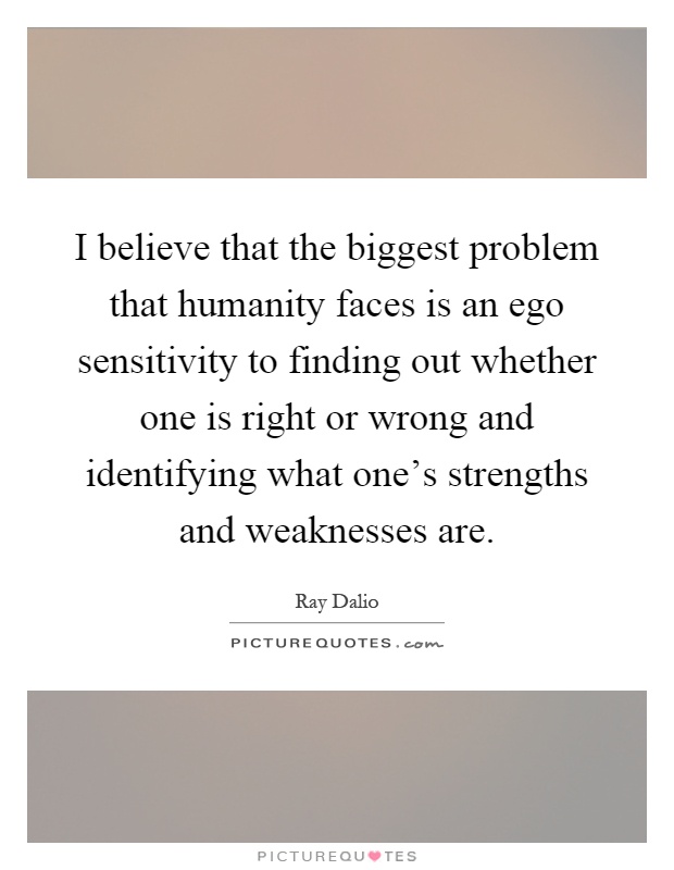 I believe that the biggest problem that humanity faces is an ego sensitivity to finding out whether one is right or wrong and identifying what one's strengths and weaknesses are Picture Quote #1