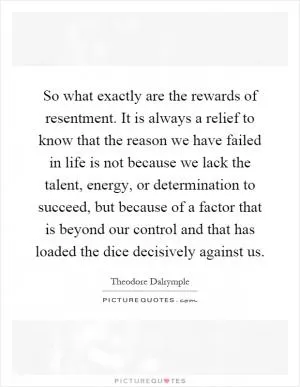 So what exactly are the rewards of resentment. It is always a relief to know that the reason we have failed in life is not because we lack the talent, energy, or determination to succeed, but because of a factor that is beyond our control and that has loaded the dice decisively against us Picture Quote #1