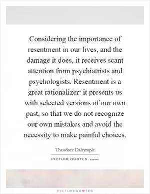 Considering the importance of resentment in our lives, and the damage it does, it receives scant attention from psychiatrists and psychologists. Resentment is a great rationalizer: it presents us with selected versions of our own past, so that we do not recognize our own mistakes and avoid the necessity to make painful choices Picture Quote #1