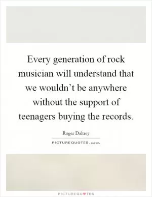 Every generation of rock musician will understand that we wouldn’t be anywhere without the support of teenagers buying the records Picture Quote #1