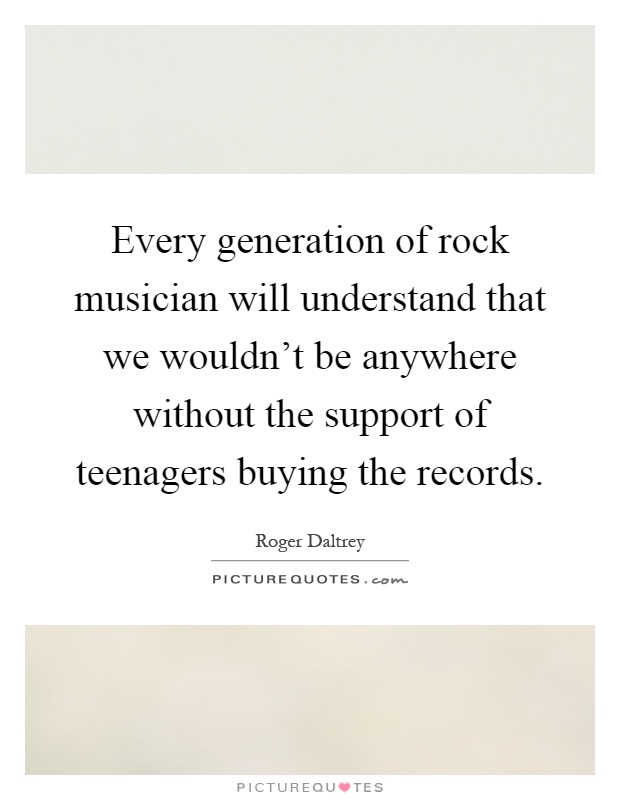 Every generation of rock musician will understand that we wouldn't be anywhere without the support of teenagers buying the records Picture Quote #1