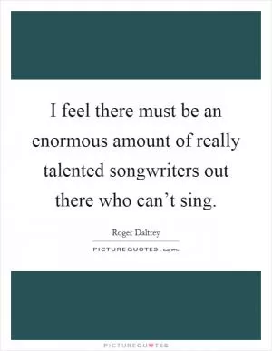 I feel there must be an enormous amount of really talented songwriters out there who can’t sing Picture Quote #1