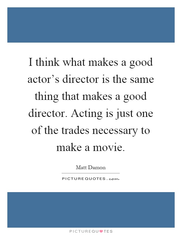 I think what makes a good actor's director is the same thing that makes a good director. Acting is just one of the trades necessary to make a movie Picture Quote #1