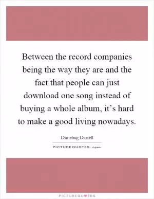 Between the record companies being the way they are and the fact that people can just download one song instead of buying a whole album, it’s hard to make a good living nowadays Picture Quote #1