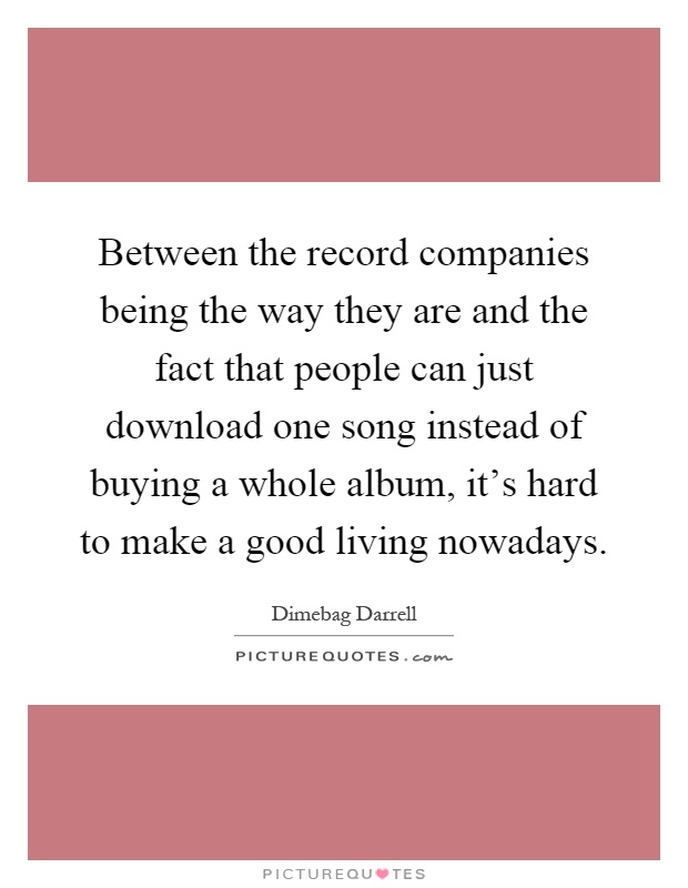 Between the record companies being the way they are and the fact that people can just download one song instead of buying a whole album, it's hard to make a good living nowadays Picture Quote #1