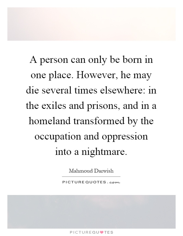A person can only be born in one place. However, he may die several times elsewhere: in the exiles and prisons, and in a homeland transformed by the occupation and oppression into a nightmare Picture Quote #1