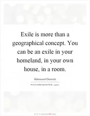 Exile is more than a geographical concept. You can be an exile in your homeland, in your own house, in a room Picture Quote #1