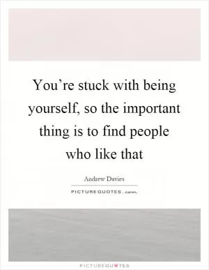 You’re stuck with being yourself, so the important thing is to find people who like that Picture Quote #1