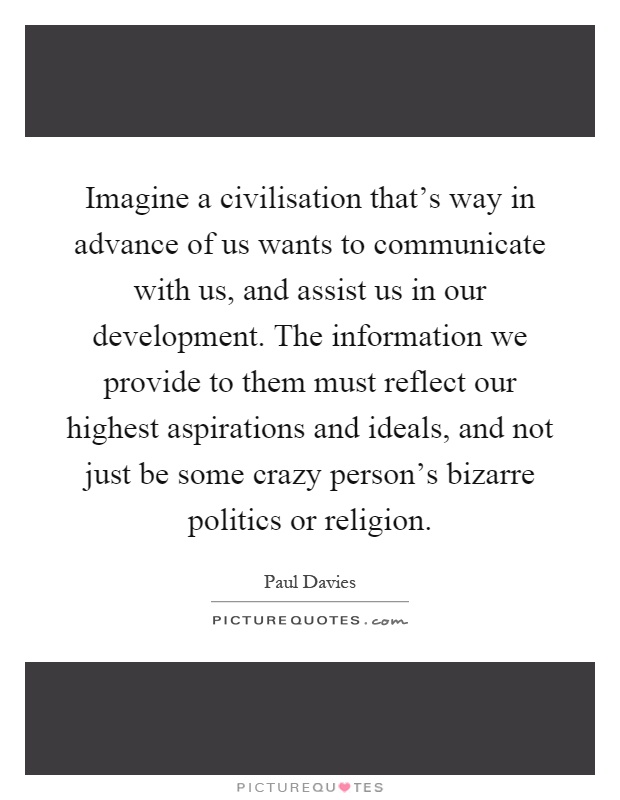 Imagine a civilisation that's way in advance of us wants to communicate with us, and assist us in our development. The information we provide to them must reflect our highest aspirations and ideals, and not just be some crazy person's bizarre politics or religion Picture Quote #1