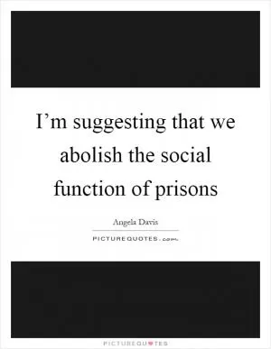 I’m suggesting that we abolish the social function of prisons Picture Quote #1