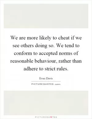 We are more likely to cheat if we see others doing so. We tend to conform to accepted norms of reasonable behaviour, rather than adhere to strict rules Picture Quote #1