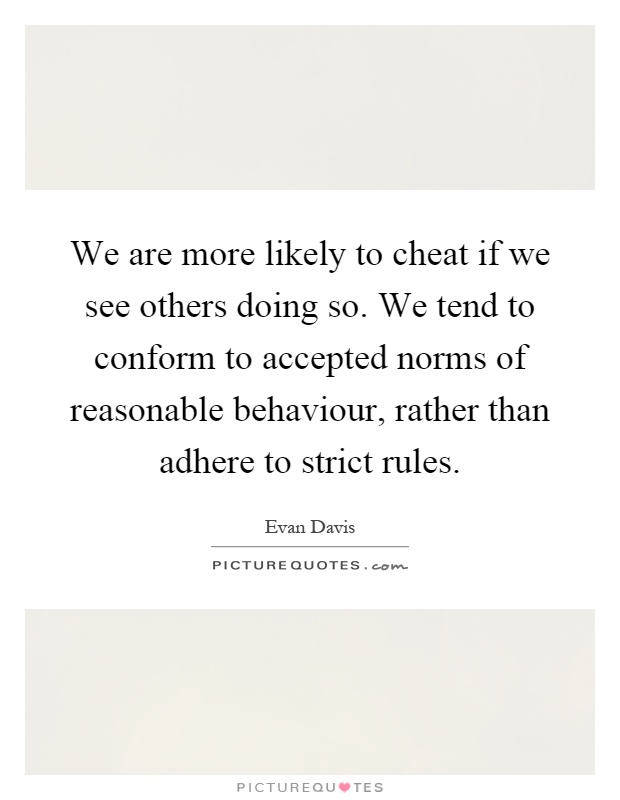 We are more likely to cheat if we see others doing so. We tend to conform to accepted norms of reasonable behaviour, rather than adhere to strict rules Picture Quote #1