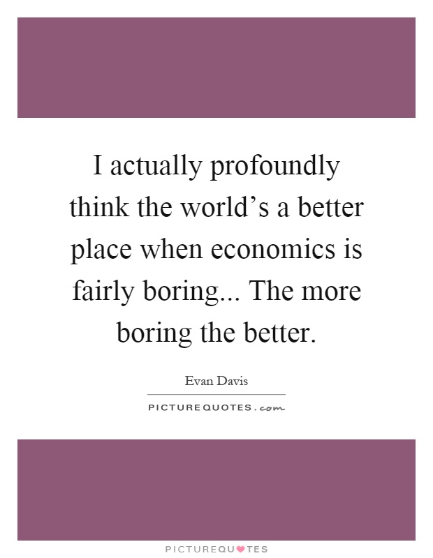 I actually profoundly think the world's a better place when economics is fairly boring... The more boring the better Picture Quote #1