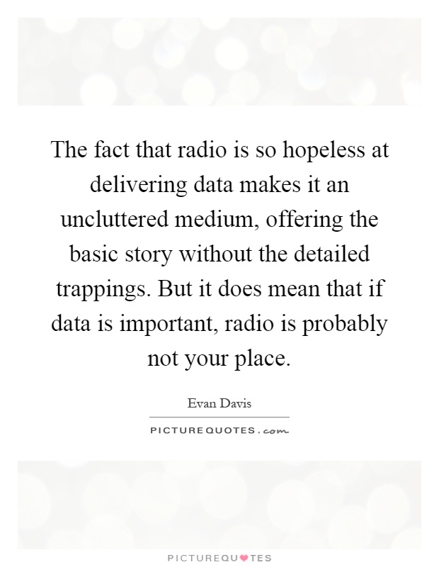 The fact that radio is so hopeless at delivering data makes it an uncluttered medium, offering the basic story without the detailed trappings. But it does mean that if data is important, radio is probably not your place Picture Quote #1