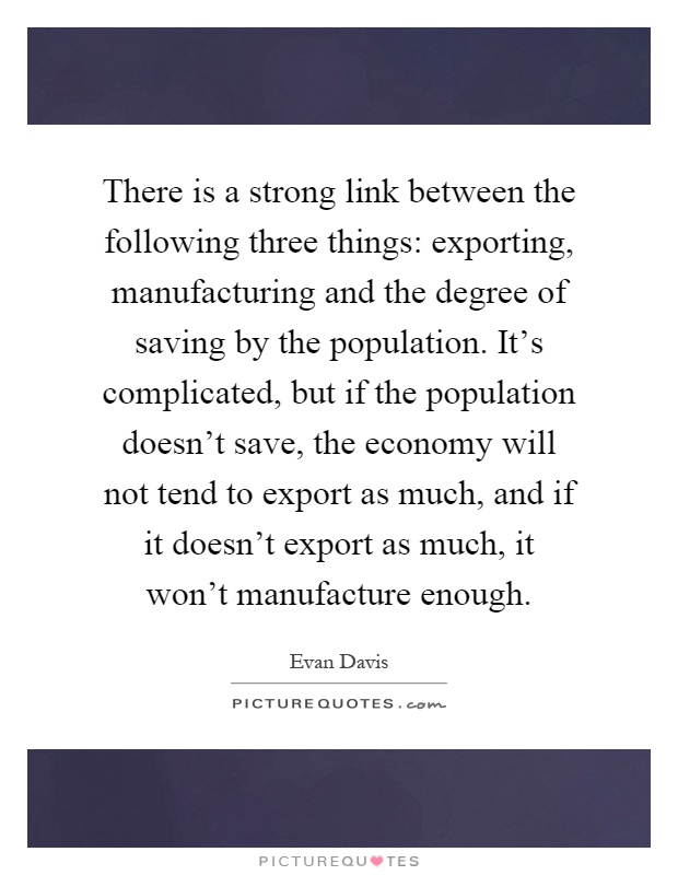 There is a strong link between the following three things: exporting, manufacturing and the degree of saving by the population. It's complicated, but if the population doesn't save, the economy will not tend to export as much, and if it doesn't export as much, it won't manufacture enough Picture Quote #1