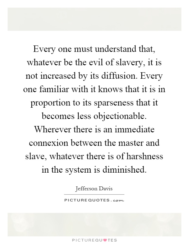 Every one must understand that, whatever be the evil of slavery, it is not increased by its diffusion. Every one familiar with it knows that it is in proportion to its sparseness that it becomes less objectionable. Wherever there is an immediate connexion between the master and slave, whatever there is of harshness in the system is diminished Picture Quote #1