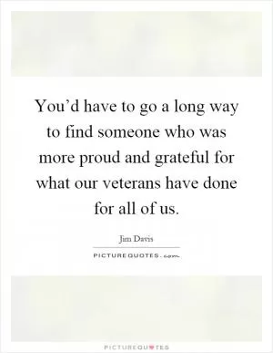 You’d have to go a long way to find someone who was more proud and grateful for what our veterans have done for all of us Picture Quote #1