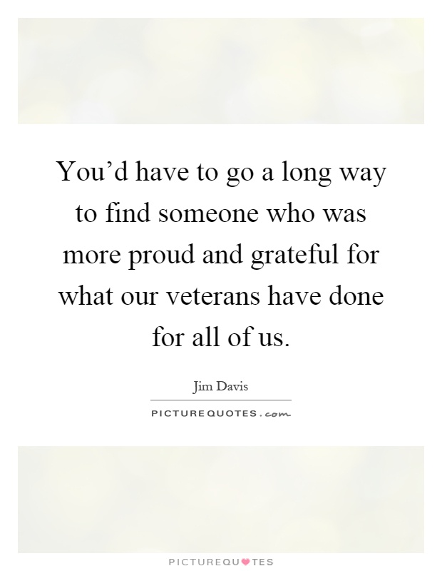 You'd have to go a long way to find someone who was more proud and grateful for what our veterans have done for all of us Picture Quote #1
