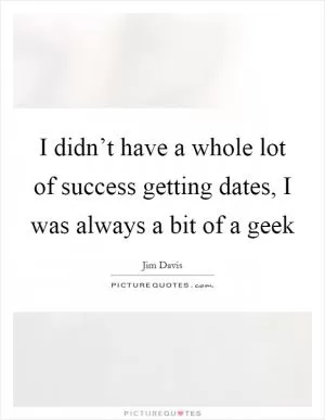 I didn’t have a whole lot of success getting dates, I was always a bit of a geek Picture Quote #1