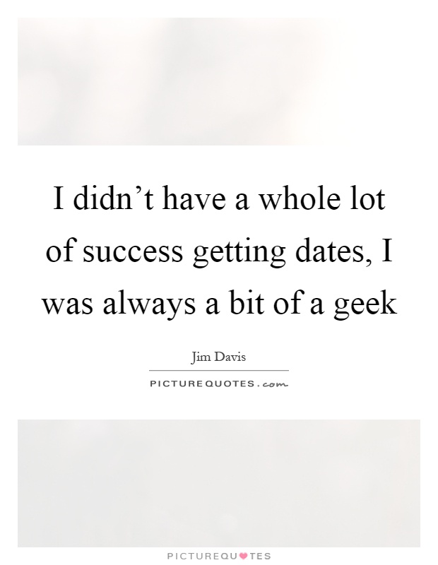 I didn't have a whole lot of success getting dates, I was always a bit of a geek Picture Quote #1